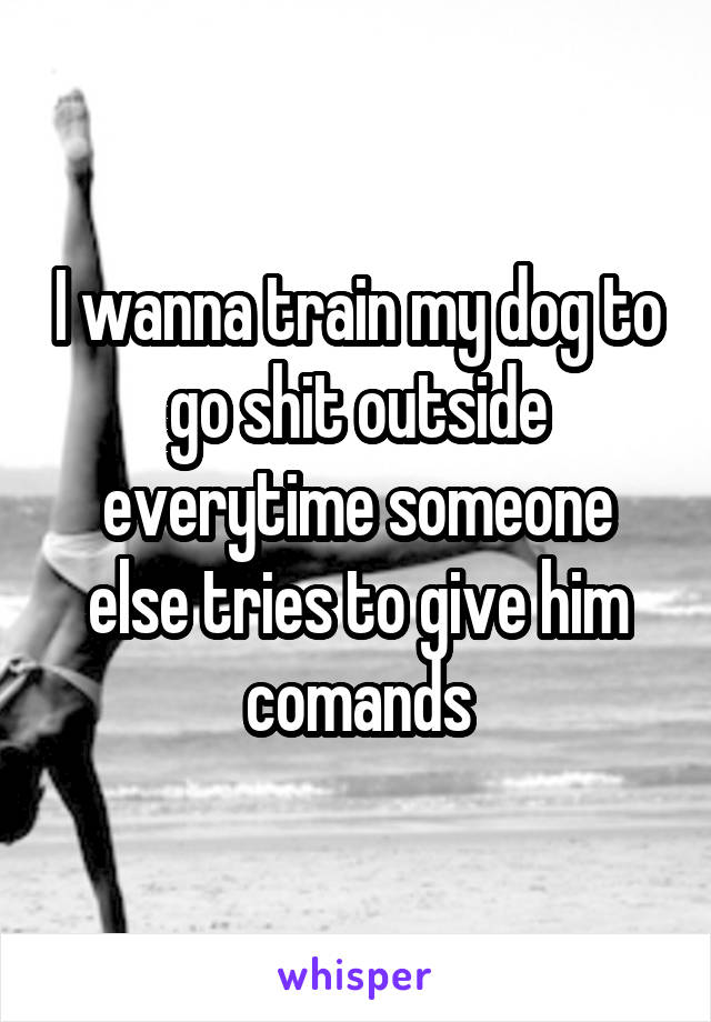 I wanna train my dog to go shit outside everytime someone else tries to give him comands