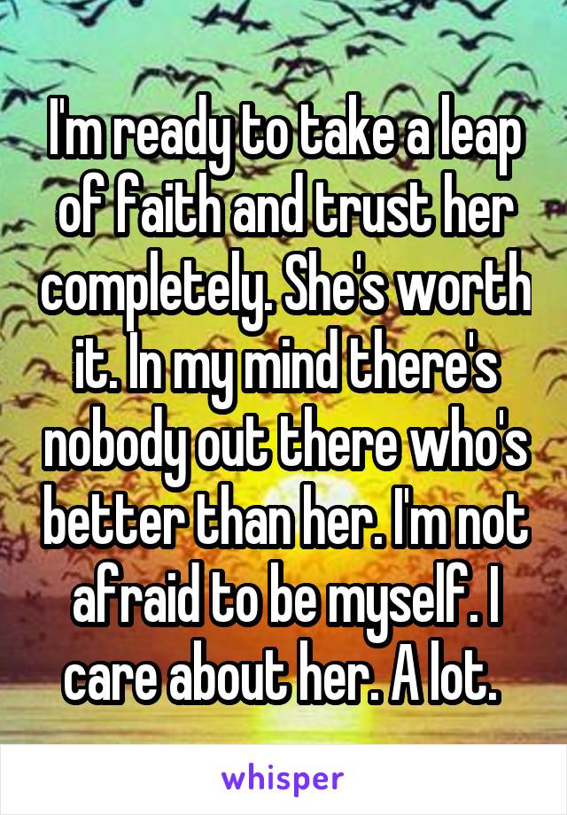 I'm ready to take a leap of faith and trust her completely. She's worth it. In my mind there's nobody out there who's better than her. I'm not afraid to be myself. I care about her. A lot. 