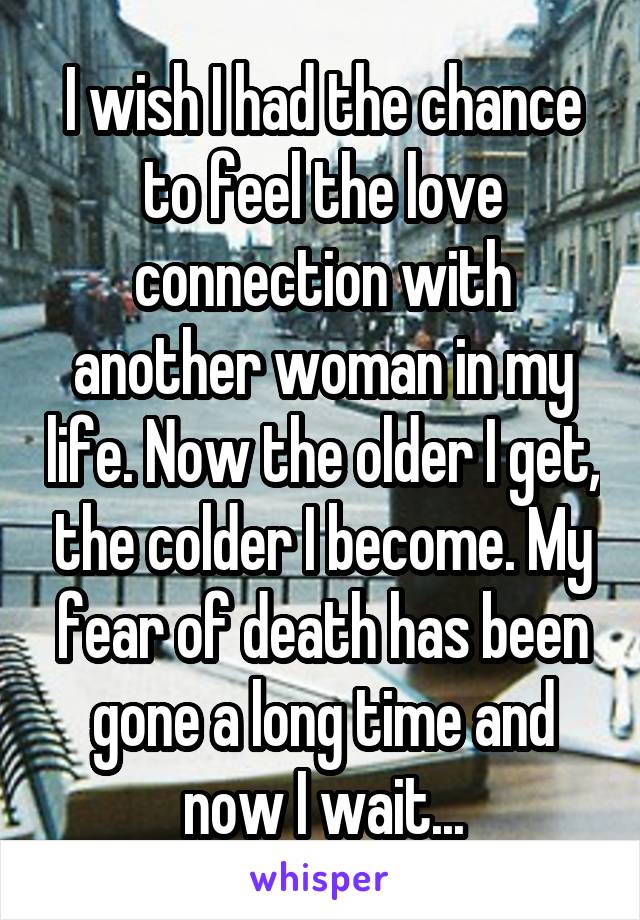 I wish I had the chance to feel the love connection with another woman in my life. Now the older I get, the colder I become. My fear of death has been gone a long time and now I wait...