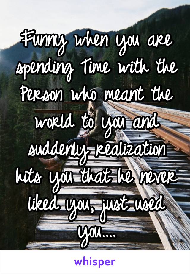 Funny when you are spending Time with the Person who meant the world to you and suddenly realization hits you that he never liked you, just used you....