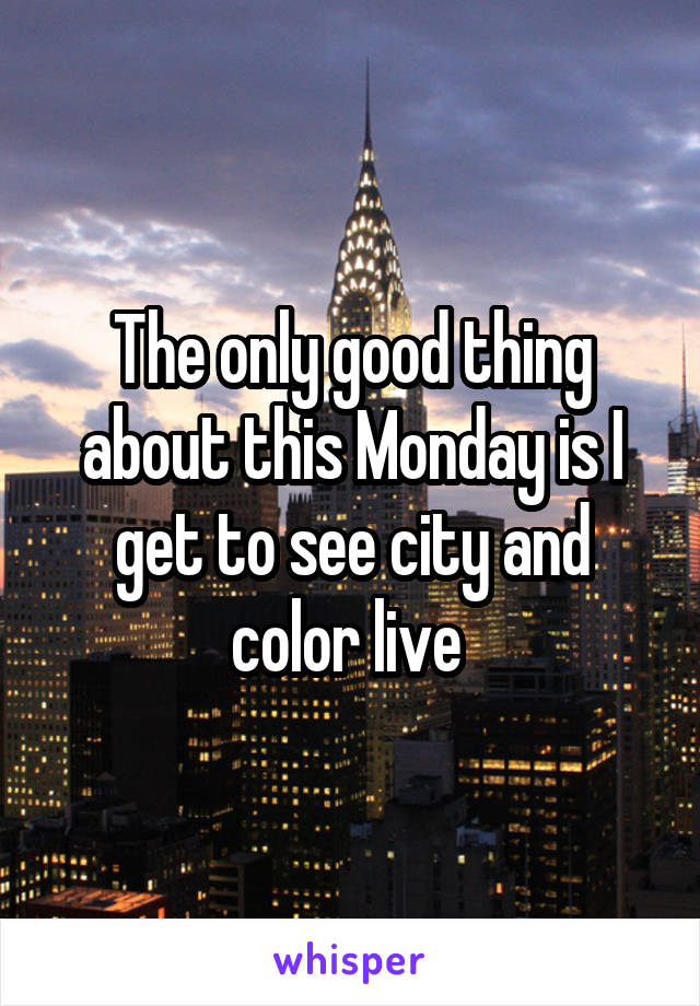 The only good thing about this Monday is I get to see city and color live 