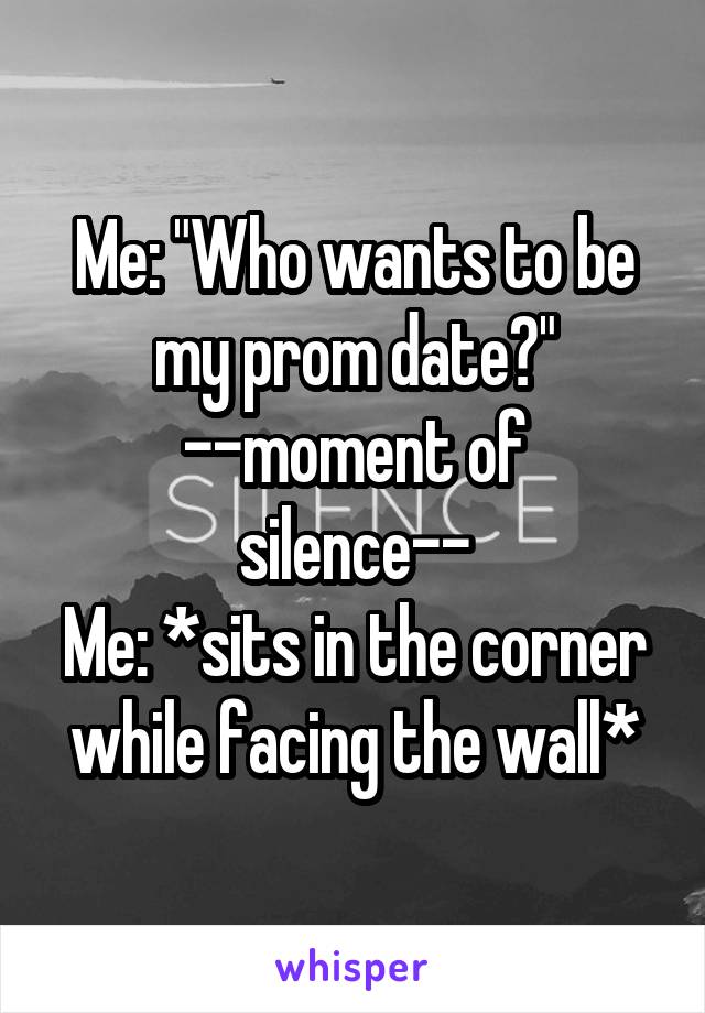 Me: "Who wants to be my prom date?"
--moment of silence--
Me: *sits in the corner while facing the wall*