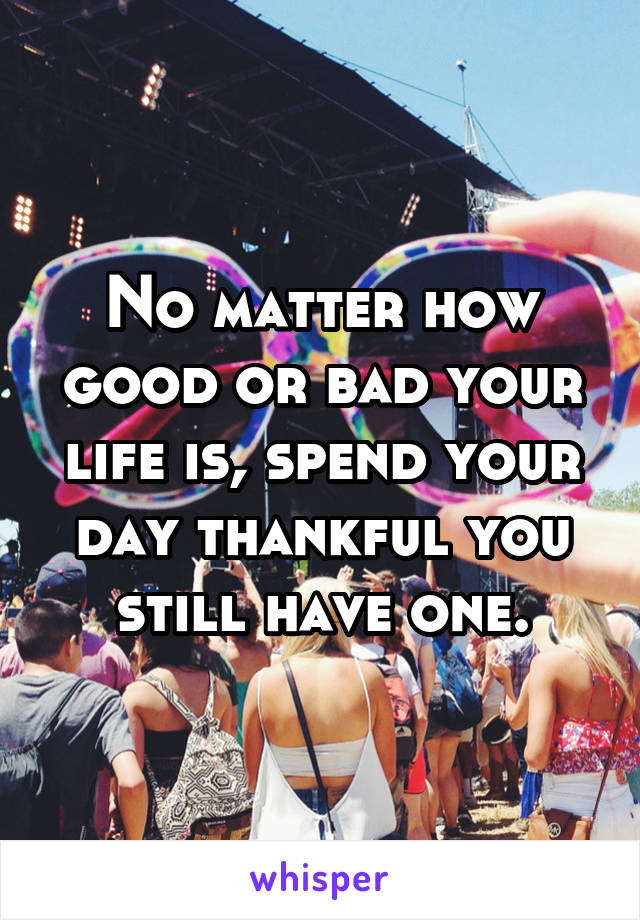 No matter how good or bad your life is, spend your day thankful you still have one.