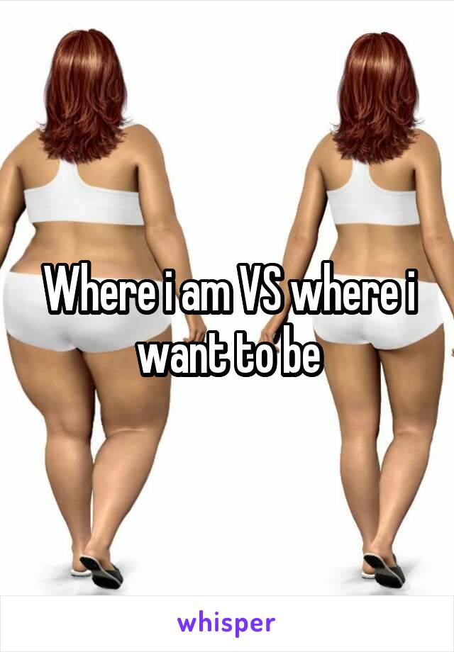 Where i am VS where i want to be