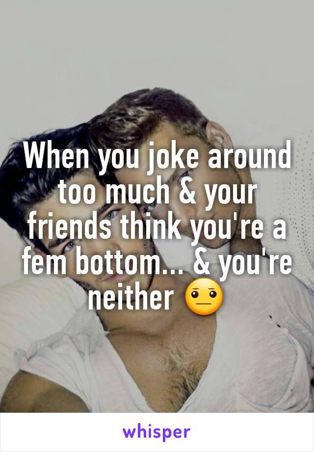 When you joke around too much & your friends think you're a fem bottom... & you're neither 😐