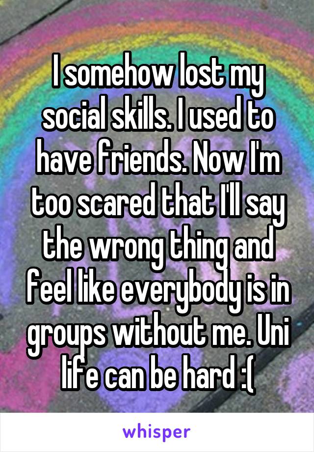 I somehow lost my social skills. I used to have friends. Now I'm too scared that I'll say the wrong thing and feel like everybody is in groups without me. Uni life can be hard :(