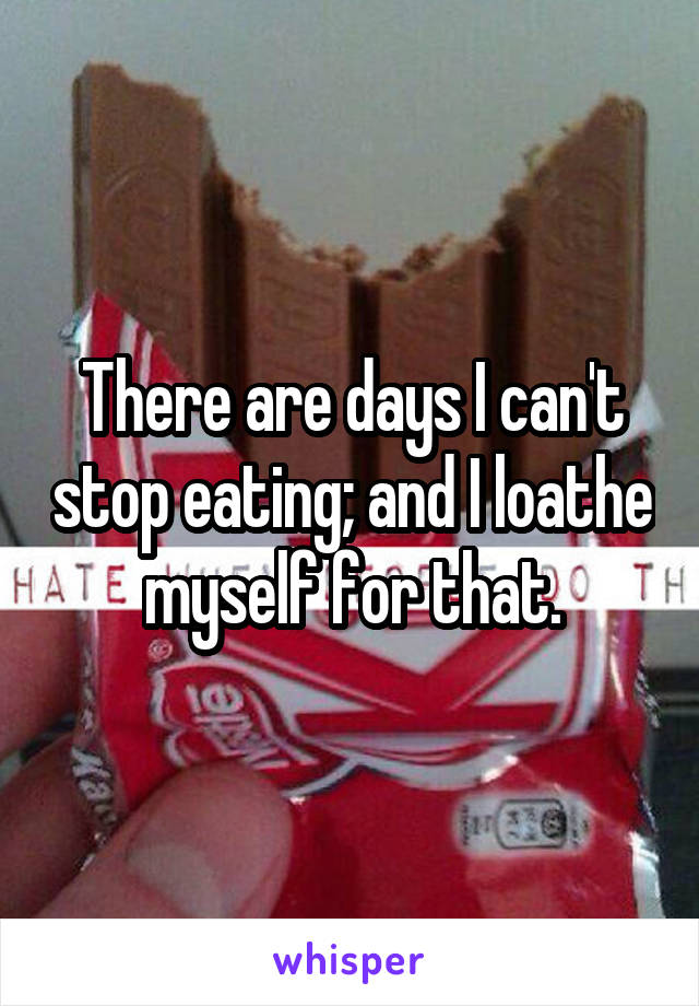 There are days I can't stop eating; and I loathe myself for that.