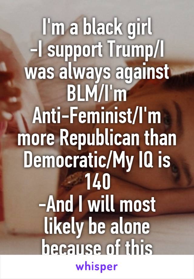 I'm a black girl
-I support Trump/I was always against BLM/I'm Anti-Feminist/I'm more Republican than Democratic/My IQ is 140
-And I will most likely be alone because of this