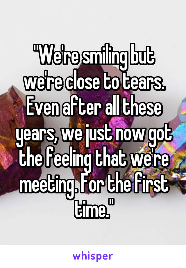 "We're smiling but we're close to tears. Even after all these years, we just now got the feeling that we're meeting. For the first time."