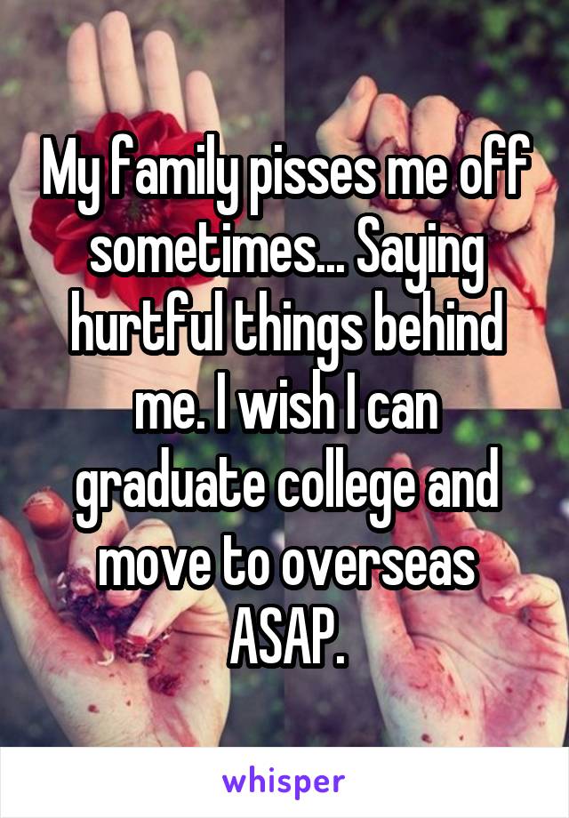 My family pisses me off sometimes... Saying hurtful things behind me. I wish I can graduate college and move to overseas ASAP.