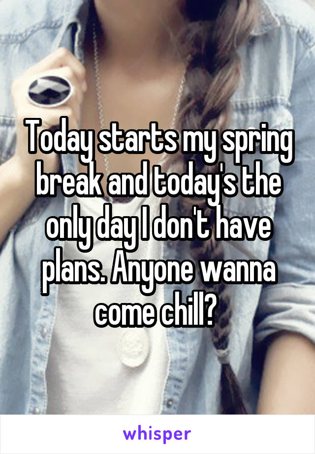 Today starts my spring break and today's the only day I don't have plans. Anyone wanna come chill? 