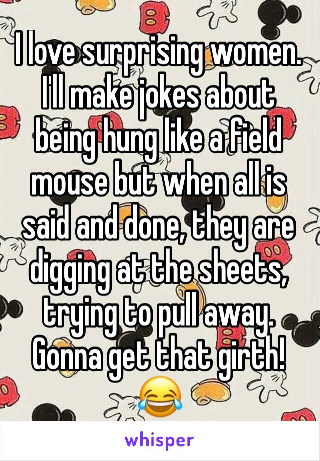 I love surprising women. I'll make jokes about being hung like a field mouse but when all is said and done, they are digging at the sheets, trying to pull away. Gonna get that girth! 😂