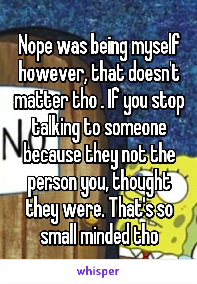 Nope was being myself however, that doesn't matter tho . If you stop talking to someone because they not the person you, thought they were. That's so small minded tho