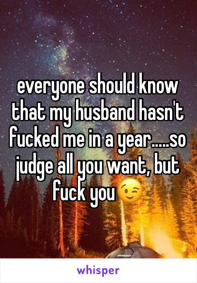 everyone should know that my husband hasn't fucked me in a year.....so judge all you want, but fuck you😉