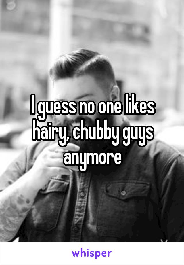 I guess no one likes hairy, chubby guys anymore