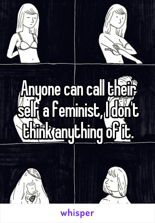 Anyone can call their self a feminist, I don't think anything of it.