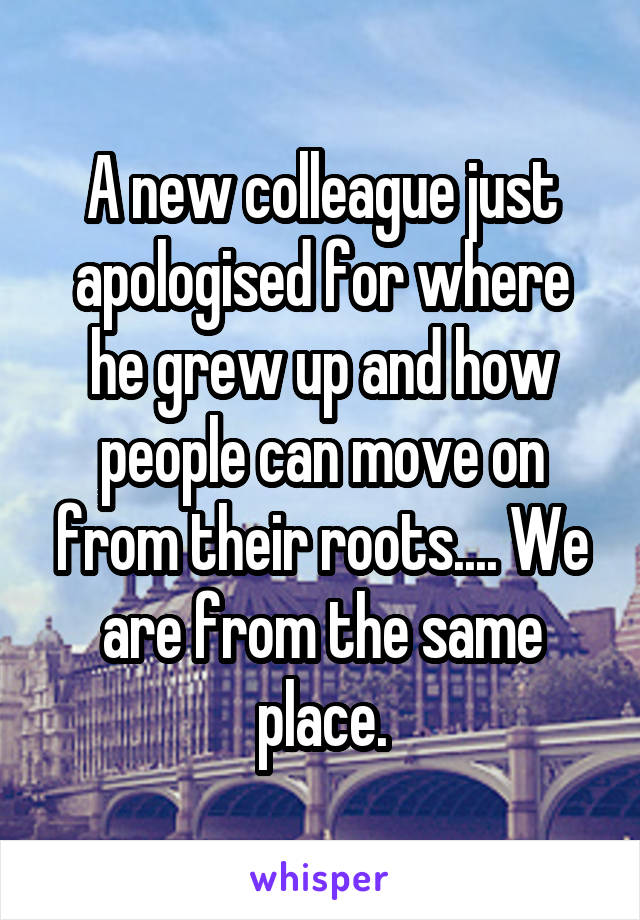 A new colleague just apologised for where he grew up and how people can move on from their roots.... We are from the same place.