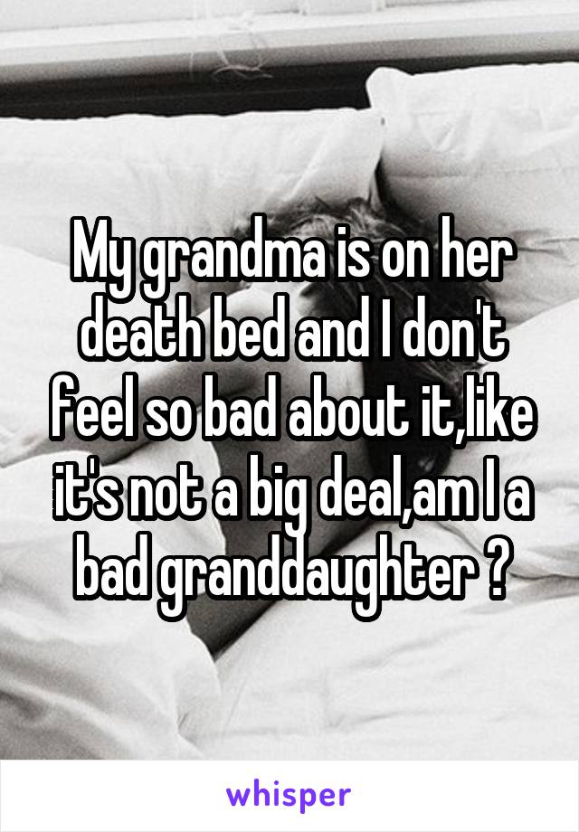 My grandma is on her death bed and I don't feel so bad about it,like it's not a big deal,am I a bad granddaughter ?