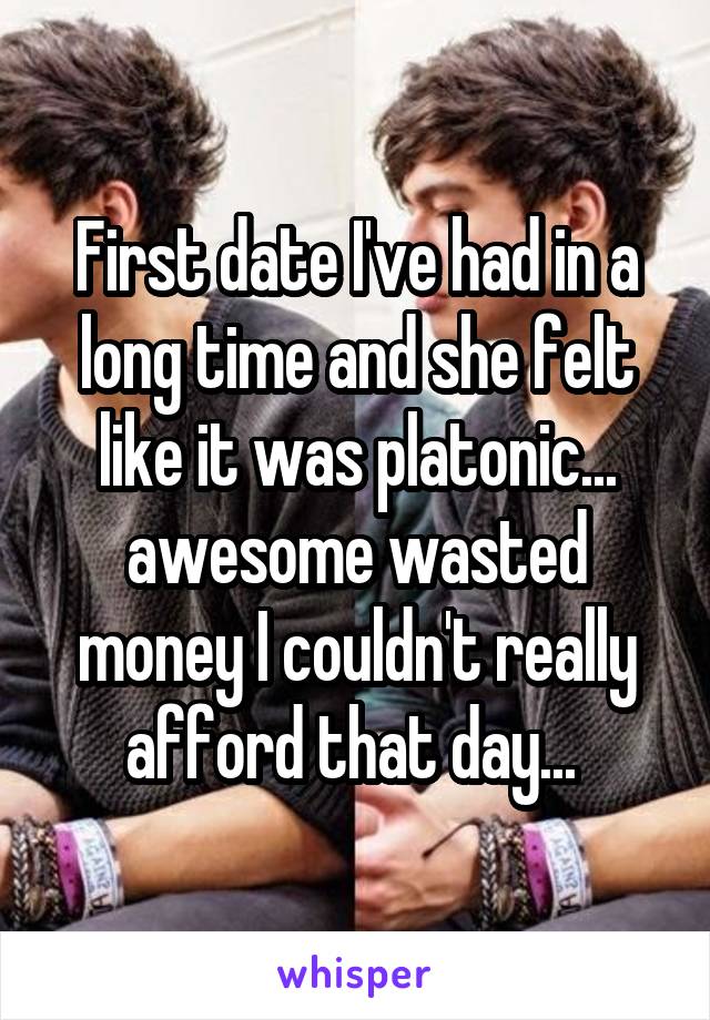 First date I've had in a long time and she felt like it was platonic... awesome wasted money I couldn't really afford that day... 