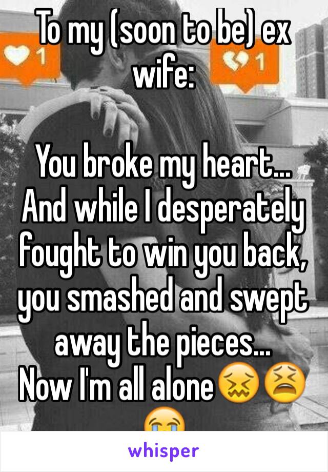 To my (soon to be) ex wife:

You broke my heart... And while I desperately fought to win you back, you smashed and swept away the pieces...
Now I'm all alone😖😫😭