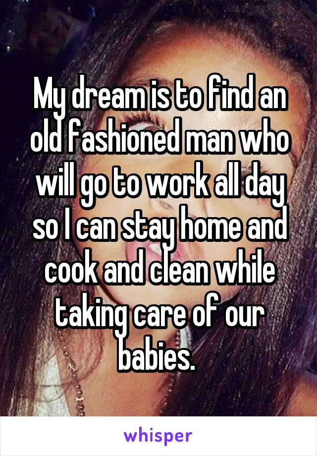 My dream is to find an old fashioned man who will go to work all day so I can stay home and cook and clean while taking care of our babies. 