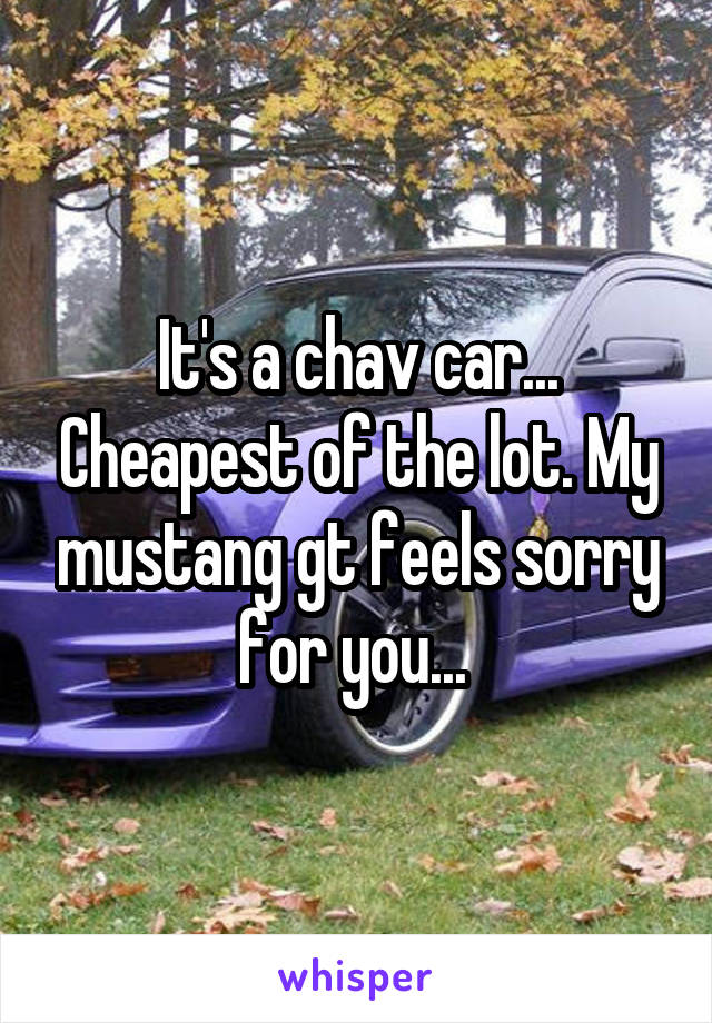 It's a chav car... Cheapest of the lot. My mustang gt feels sorry for you... 