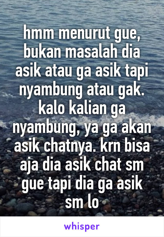 hmm menurut gue, bukan masalah dia asik atau ga asik tapi nyambung atau gak. kalo kalian ga nyambung, ya ga akan asik chatnya. krn bisa aja dia asik chat sm gue tapi dia ga asik sm lo