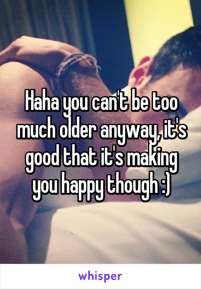 Haha you can't be too much older anyway, it's good that it's making you happy though :)