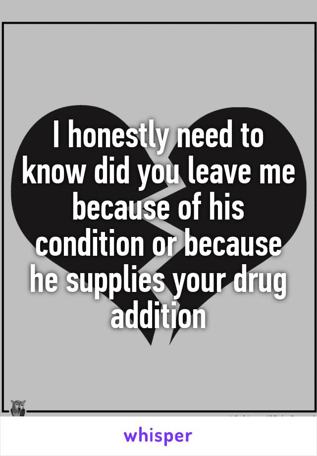 I honestly need to know did you leave me because of his condition or because he supplies your drug addition