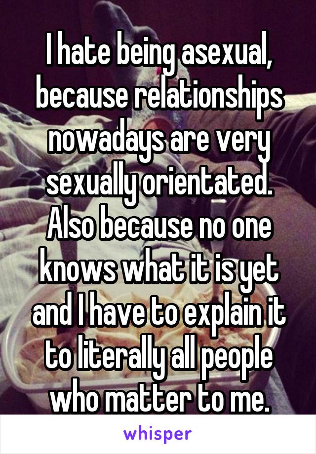 I hate being asexual, because relationships nowadays are very sexually orientated. Also because no one knows what it is yet and I have to explain it to literally all people who matter to me.