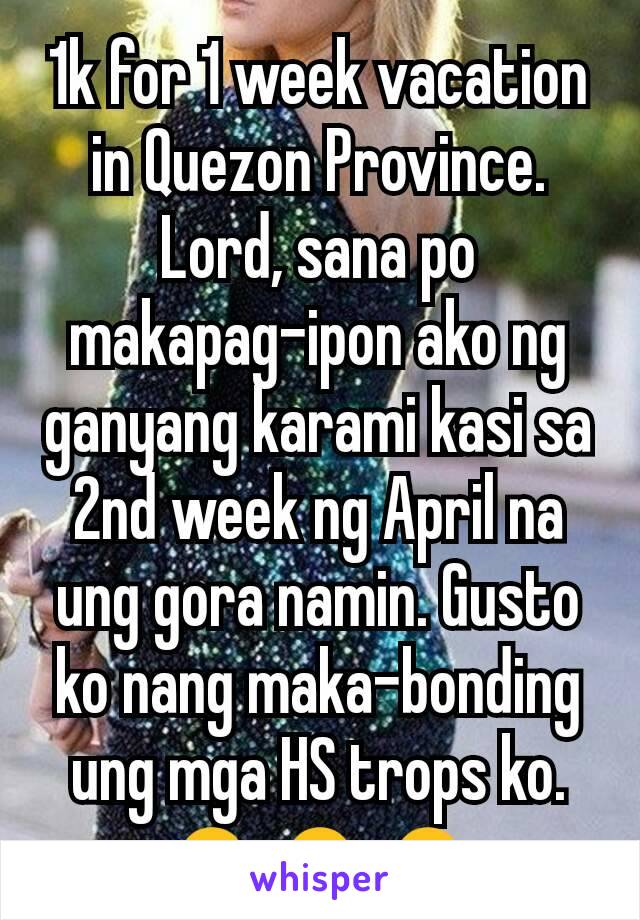 1k for 1 week vacation in Quezon Province. Lord, sana po makapag-ipon ako ng ganyang karami kasi sa 2nd week ng April na ung gora namin. Gusto ko nang maka-bonding ung mga HS trops ko.🙏🙏🙏