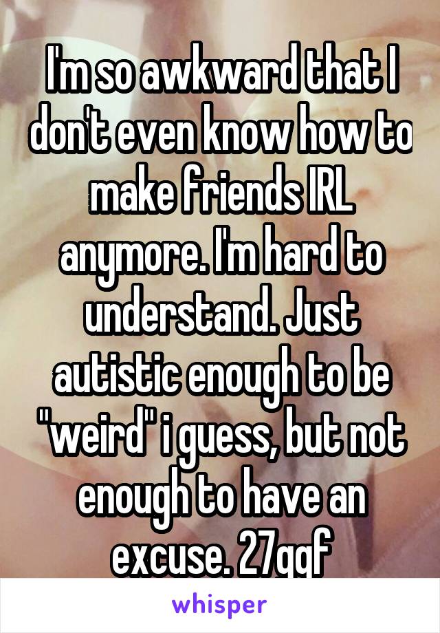 I'm so awkward that I don't even know how to make friends IRL anymore. I'm hard to understand. Just autistic enough to be "weird" i guess, but not enough to have an excuse. 27gqf