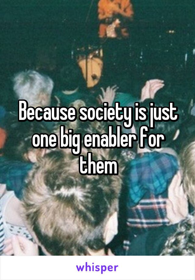 Because society is just one big enabler for them