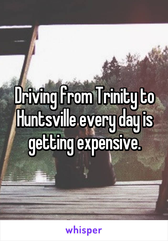 Driving from Trinity to Huntsville every day is getting expensive.