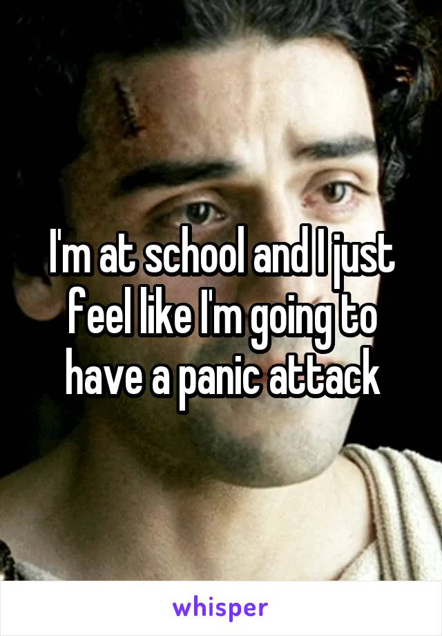 I'm at school and I just feel like I'm going to have a panic attack