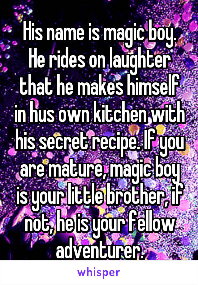 His name is magic boy. He rides on laughter that he makes himself in hus own kitchen with his secret recipe. If you are mature, magic boy is your little brother, if not, he is your fellow adventurer.