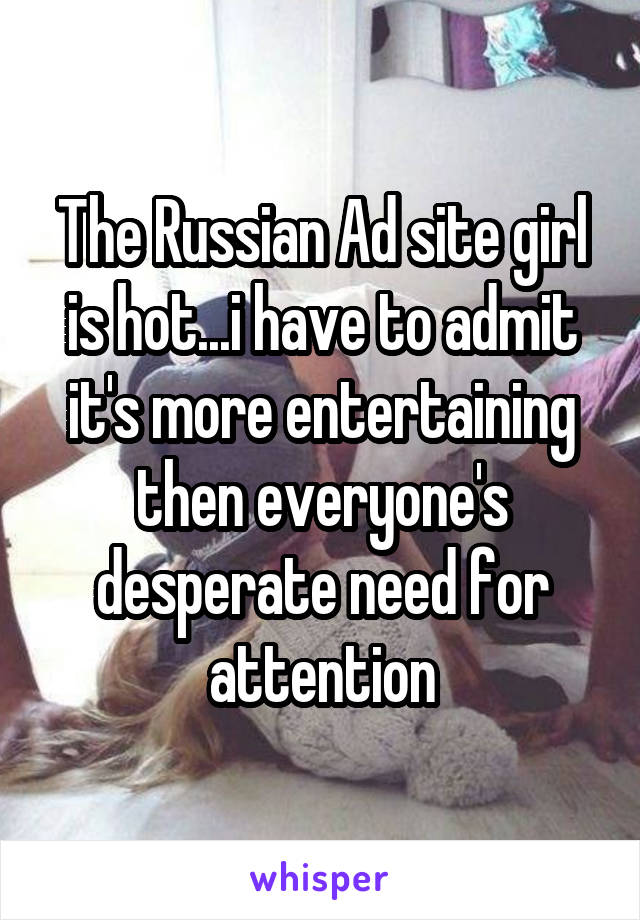 The Russian Ad site girl is hot...i have to admit it's more entertaining then everyone's desperate need for attention