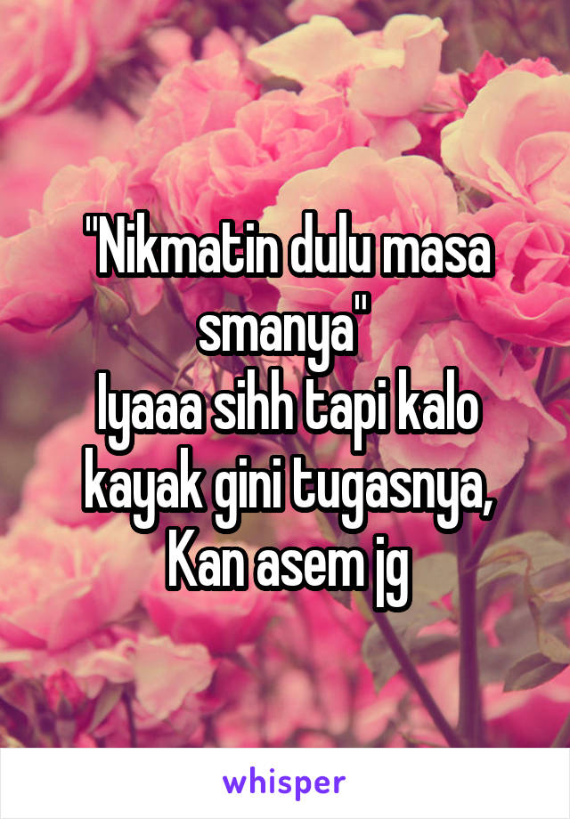 "Nikmatin dulu masa smanya" 
Iyaaa sihh tapi kalo kayak gini tugasnya,
Kan asem jg