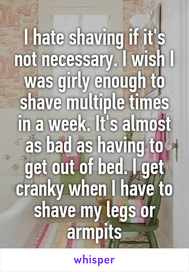 I hate shaving if it's not necessary. I wish I was girly enough to shave multiple times in a week. It's almost as bad as having to get out of bed. I get cranky when I have to shave my legs or armpits