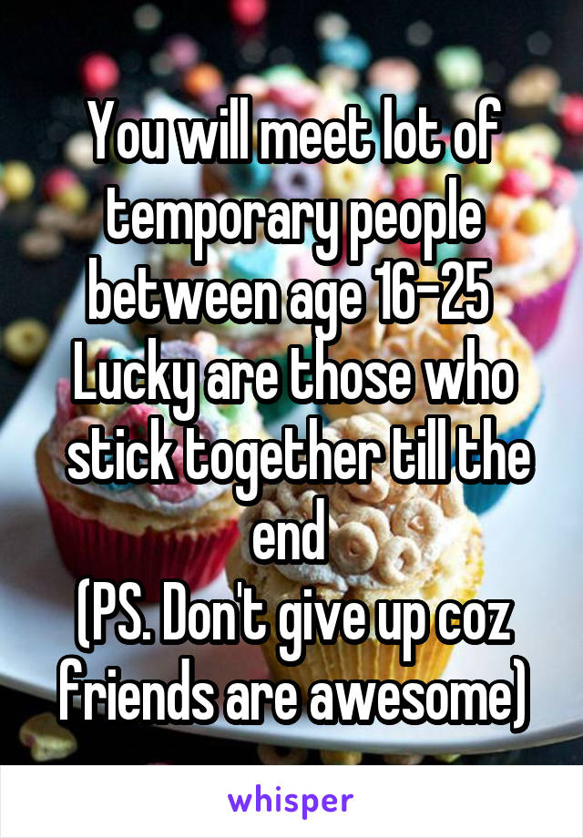 You will meet lot of temporary people between age 16-25 
Lucky are those who
 stick together till the end 
(PS. Don't give up coz friends are awesome)