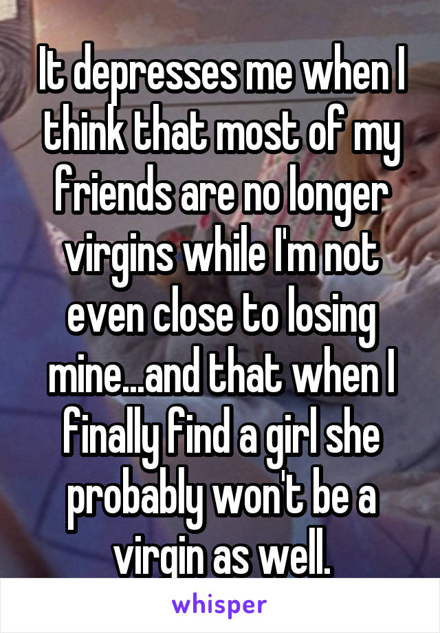 It depresses me when I think that most of my friends are no longer virgins while I'm not even close to losing mine...and that when I finally find a girl she probably won't be a virgin as well.