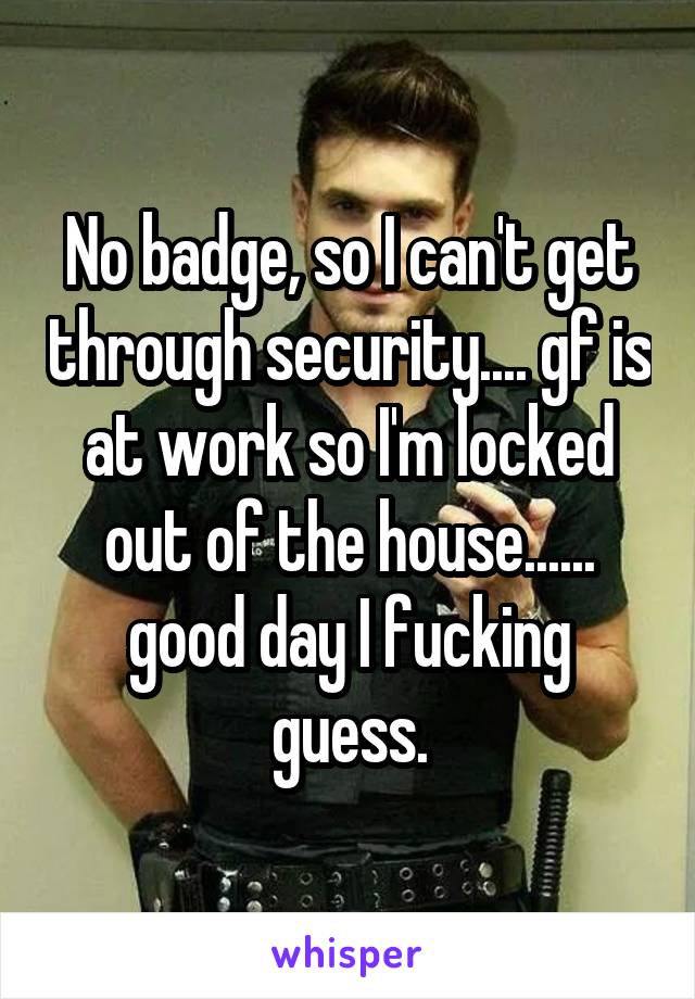 No badge, so I can't get through security.... gf is at work so I'm locked out of the house...... good day I fucking guess.