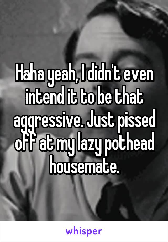 Haha yeah, I didn't even intend it to be that aggressive. Just pissed off at my lazy pothead housemate.