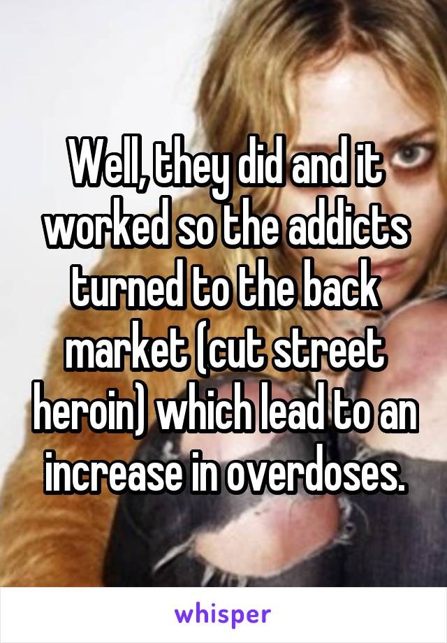 Well, they did and it worked so the addicts turned to the back market (cut street heroin) which lead to an increase in overdoses.