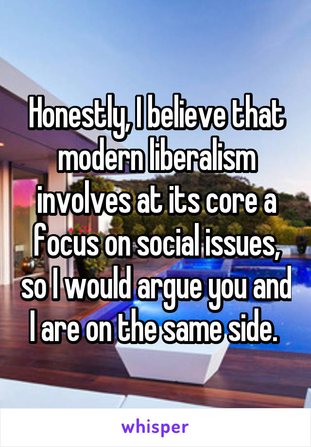 Honestly, I believe that modern liberalism involves at its core a focus on social issues, so I would argue you and I are on the same side. 