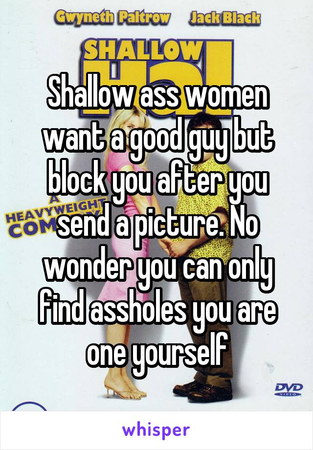 Shallow ass women want a good guy but block you after you send a picture. No wonder you can only find assholes you are one yourself