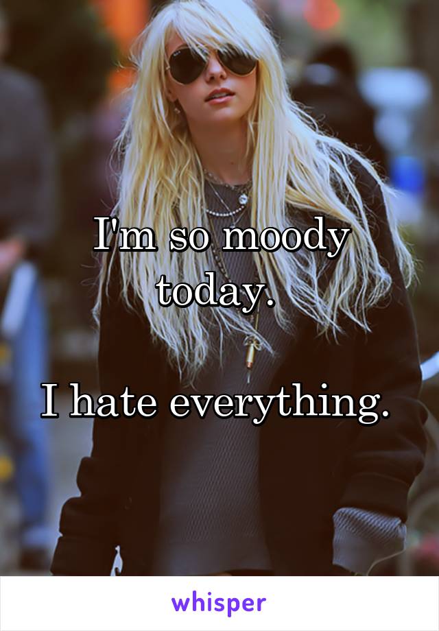 I'm so moody today. 

I hate everything. 