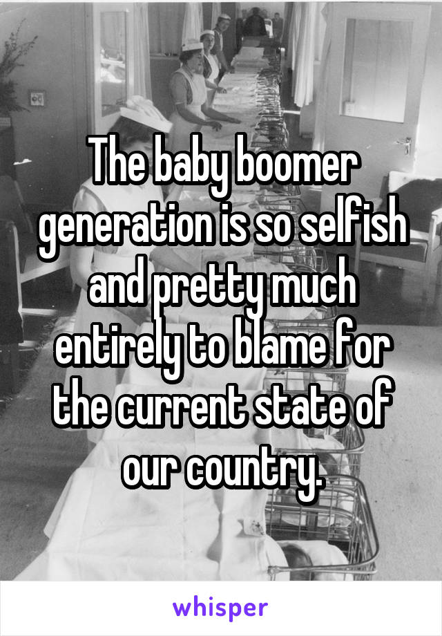 The baby boomer generation is so selfish and pretty much entirely to blame for the current state of our country.