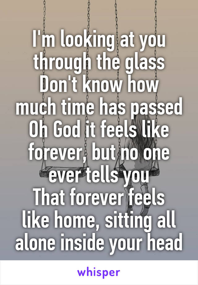 I'm looking at you through the glass
Don't know how much time has passed
Oh God it feels like forever, but no one ever tells you
That forever feels like home, sitting all alone inside your head