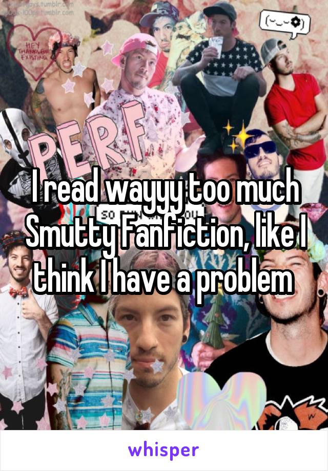 I read wayyy too much Smutty Fanfiction, like I think I have a problem 